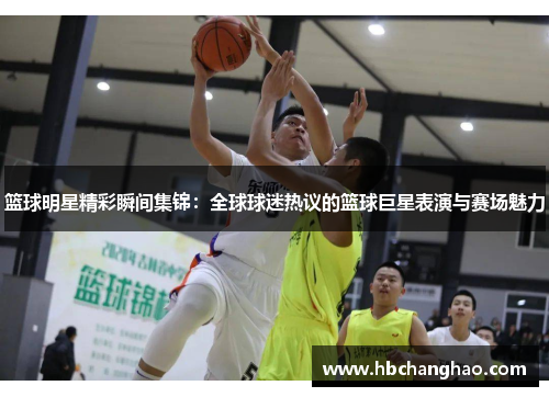 篮球明星精彩瞬间集锦：全球球迷热议的篮球巨星表演与赛场魅力