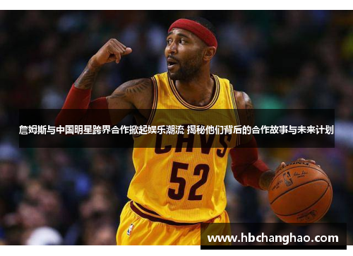 詹姆斯与中国明星跨界合作掀起娱乐潮流 揭秘他们背后的合作故事与未来计划